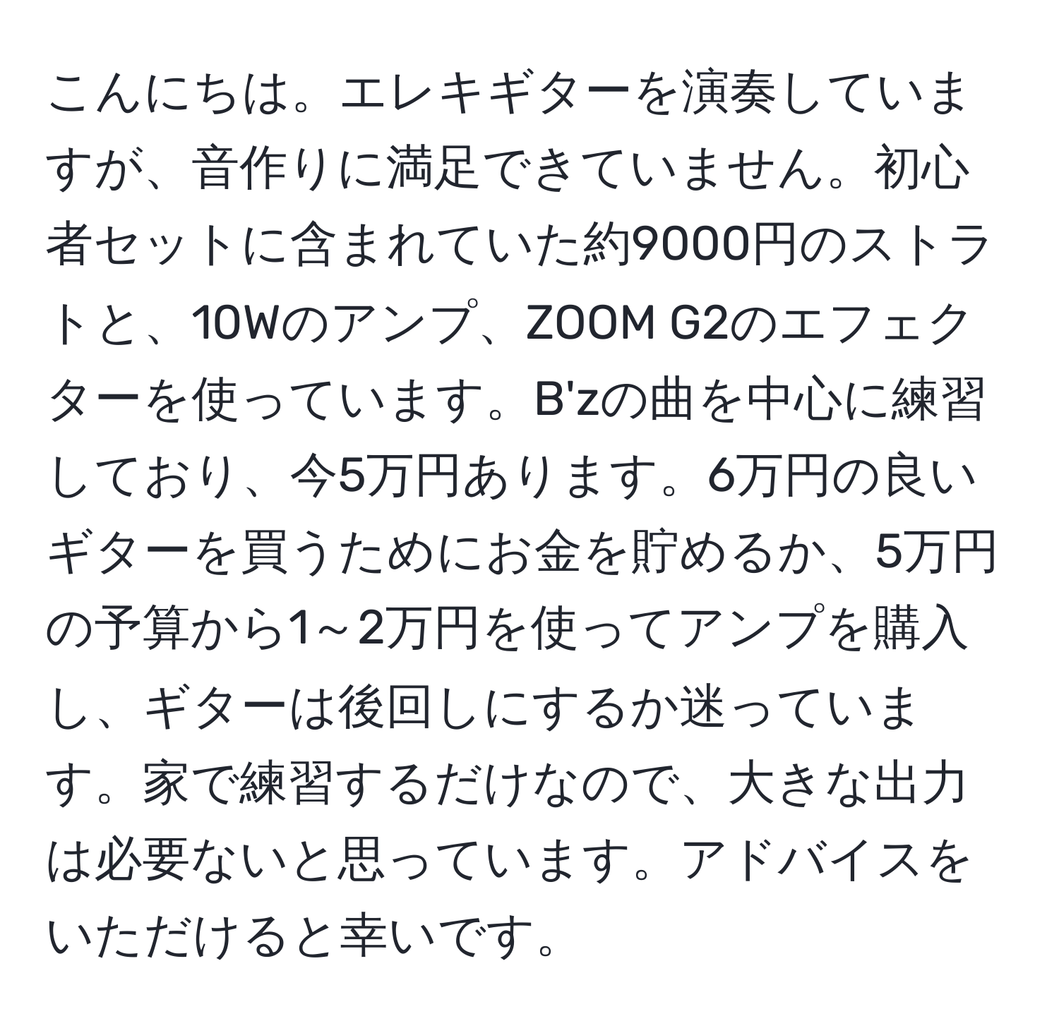 こんにちは。エレキギターを演奏していますが、音作りに満足できていません。初心者セットに含まれていた約9000円のストラトと、10Wのアンプ、ZOOM G2のエフェクターを使っています。B'zの曲を中心に練習しており、今5万円あります。6万円の良いギターを買うためにお金を貯めるか、5万円の予算から1～2万円を使ってアンプを購入し、ギターは後回しにするか迷っています。家で練習するだけなので、大きな出力は必要ないと思っています。アドバイスをいただけると幸いです。