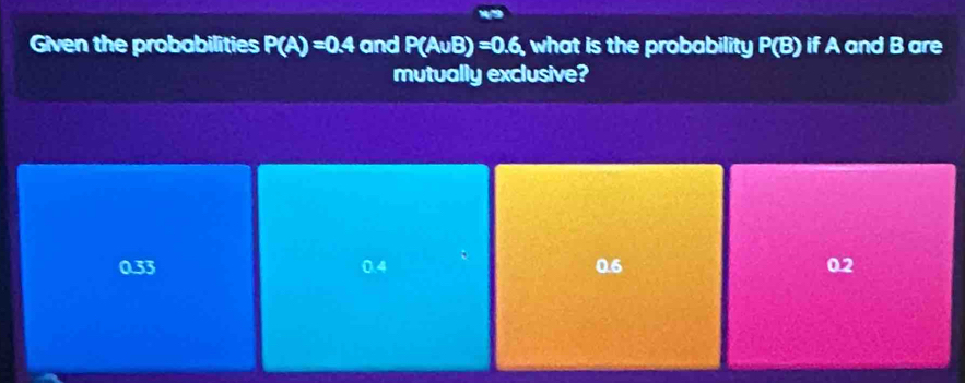 Given the probabilities P(A)=0.4 and P(A∪ B)=0.6 , what is the probability P(B) if A and B are
mutually exclusive?
0.33 0.4 0.6 0.2