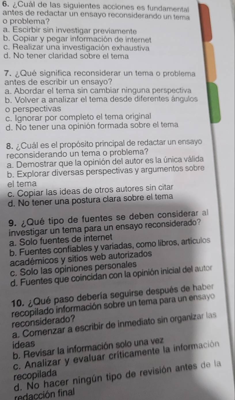 ¿Cuál de las siguientes acciones es fundamental
antes de redactar un ensayo reconsiderando un tema
o problema?
a. Escirbir sin investigar previamente
b. Copiar y pegar información de internet
c. Realizar una investigación exhaustiva
d. No tener claridad sobre el tema
7. ¿Qué significa reconsiderar un tema o problema
antes de escribir un ensayo?
a. Abordar el tema sin cambiar ninguna perspectiva
b. Volver a analizar el tema desde diferentes ángulos
o perspectivas
c. Ignorar por completo el tema original
d. No tener una opinión formada sobre el tema
8. ¿Cuál es el propósito principal de redactar un ensayo
reconsiderando un tema o problema?
a. Demostrar que la opinión del autor es la única válida
b. Explorar diversas perspectivas y argumentos sobre
el tema
c. Copiar las ideas de otros autores sin citar
d. No tener una postura clara sobre el tema
9. ¿Qué tipo de fuentes se deben considerar al
investigar un tema para un ensayo reconsiderado?
a. Solo fuentes de internet
b. Fuentes confiables y variadas, como libros, artículos
académicos y sitios web autorizados
c. Solo las opiniones personales
d. Fuentes que coincidan con la opinión inicial del autor
10. ¿Qué paso debería seguirse después de haber
recopilado información sobre un tema para un ensayo
reconsiderado?
a. Comenzar a escribir de inmediato sin organizar las
ideas
b. Revisar la información solo una vez
c. Analizar y evaluar críticamente la información
recopilada
d. No hacer ningún tipo de revisión antes de la
redacción final