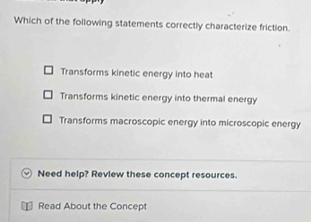 Which of the following statements correctly characterize friction.
Transforms kinetic energy into heat
Transforms kinetic energy into thermal energy
Transforms macroscopic energy into microscopic energy
Need help? Review these concept resources.
Read About the Concept