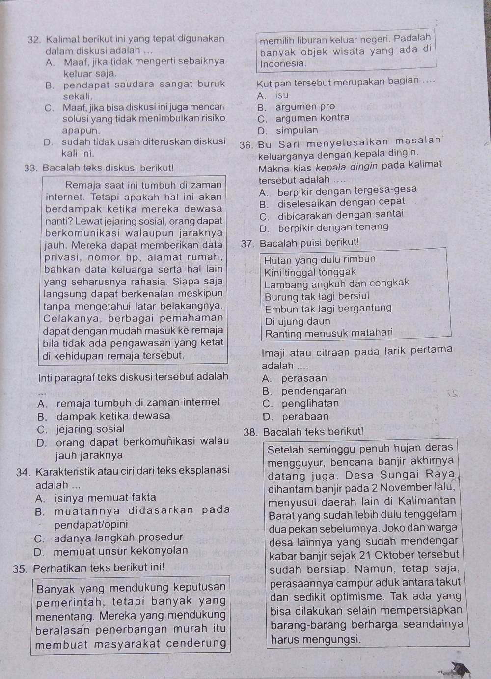 Kalimat berikut ini yang tepat digunakan memilih liburan keluar negeri. Padalah
dalam diskusi adalah ...
banyak objek wisata yang ada di
A. Maaf, jika tidak mengerti sebaiknya Indonesia.
keluar saja.
B. pendapat saudara sangat buruk Kutipan tersebut merupakan bagian ....
sekali. A. isu
C. Maaf, jika bisa diskusi ini juga mencari B. argumen pro
solusi yang tidak menimbulkan risiko C. argumen kontra
apapun. D. simpulan
D. sudah tidak usah diteruskan diskusi 36. Bu Sari menyelesaikan masalah
kali ini.
keluarganya dengan kepala dingin.
33. Bacalah teks diskusi berikut! Makna kias kepala dingin pada kalimat
Remaja saat ini tumbuh di zaman tersebut adalah
internet. Tetapi apakah hal ini akan A. berpikir dengan tergesa-gesa
berdampak ketika mereka dewasa B. diselesaikan dengan cepat
nanti? Lewat jejaring sosial, orang dapat C. dibicarakan dengan santai
berkomunikasi walaupun jaraknya D. berpikir dengan tenang
jauh. Mereka dapat memberikan data 37. Bacalah puisi berikut!
privasi, nomor hp, alamat rumah, Hutan yang dulu rimbun
bahkan data keluarga serta hal lain Kini tinggal tonggak
yang seharusnya rahasia. Siapa saja Lambang angkuh dan congkak
langsung dapat berkenalan meskipun Burung tak lagi bersiul
tanpa mengetahui latar belakangnya Embun tak lagi bergantung
Celakanya, berbagai pemahaman Di ujung daun
dapat dengan mudah masuk ke remaja Ranting menusuk matahari
bila tidak ada pengawasan yang ketat
di kehidupan remaja tersebut. Imaji atau citraan pada larik pertama
adalah ....
Inti paragraf teks diskusi tersebut adalah A. perasaan
B. pendengaran
A. remaja tumbuh di zaman internet C. penglihatan
B. dampak ketika dewasa D. perabaan
C. jejaring sosial 38. Bacalah teks berikut!
D. orang dapat berkomuñikasi walau
jauh jaraknya Setelah seminggu penuh hujan deras
mengguyur, bencana banjir akhirnya
34. Karakteristik atau ciri dari teks eksplanasi datang juga. Desa Sungai Raya
adalah ...
dihantam banjir pada 2 November lalu,
A. isinya memuat fakta
B. muatannya didasarkan pada menyusul daerah lain di Kalimantan
Barat yang sudah lebih dulu tenggelam
pendapat/opini
dua pekan sebelumnya. Joko dan warga
C. adanya langkah prosedur
desa lainnya yang sudah mendengar
D. memuat unsur kekonyolan
kabar banjir sejak 21 Oktober tersebut
35. Perhatikan teks berikut ini! sudah bersiap. Namun, tetap saja,
Banyak yang mendukung keputusan perasaannya campur aduk antara takut
pemerintah, tetapi banyak yang dan sedikit optimisme. Tak ada yang
menentang. Mereka yang mendukung bisa dilakukan selain mempersiapkan
beralasan penerbangan murah itu barang-barang berharga seandainya
membuat masyarakat cenderung harus mengungsi.