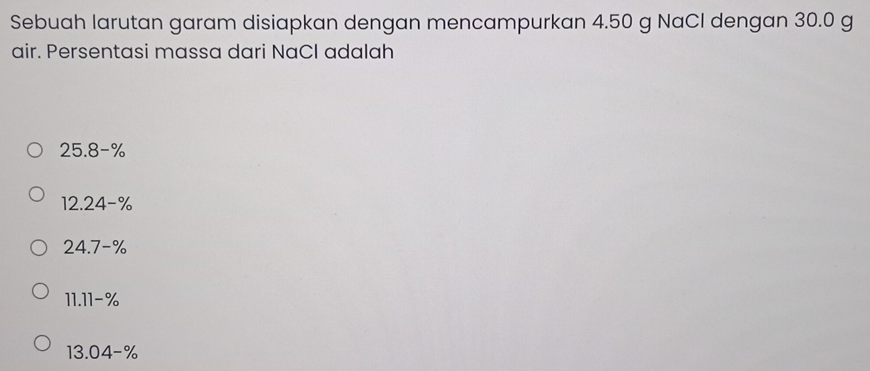 Sebuah larutan garam disiapkan dengan mencampurkan 4.50 g NaCl dengan 30.0 g
air. Persentasi massa dari NaCl adalah
25.8-%
12.24-%
24.7-%
11.11-%
13.04-%