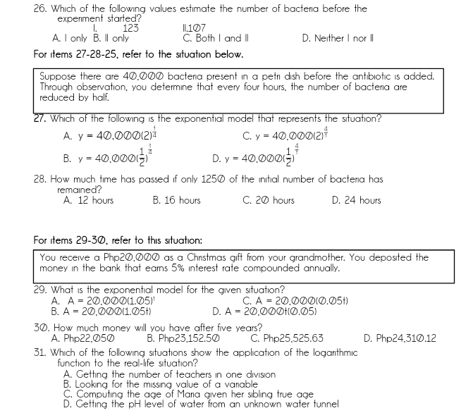 Which of the following values estimate the number of bacteria before the
experiment started?
1. 123 II.107
A. I only B. Il only C. Both I and II D. Neither I nor II
For items 27-28-25, refer to the situation below.
Suppose there are 40,000 bacteria present in a petri dish before the antibiotic is added.
Through observation, you determine that every four hours, the number of bacteria are
reduced by half.
27. Which of the following is the exponential model that represents the situation?
A. y=40.000(2)^ 1/4  C. y=40.000(2)^ 4/T 
B. y=40.000( 1/2 )^ 1/2  D. y=40.000( 1/2 )^ 4/T 
28. How much time has passed if only 1250 of the initial number of bacteria has
remained?
A. 12 hours B. 16 hours C. 20 hours D. 24 hours
For items 29-30, refer to this situation:
You receive a Php2Ø,∅の0 as a Christmas gift from your grandmother. You deposited the
money in the bank that earns 5% interest rate compounded annually.
29. What is the exponential model for the given situation?
A. A=20.000(1.05)^1 C. A=20,000(0.05t)
B. A=20,000(1.05t) D. A=20 . enclosecircle2 enclosecircle2 enclosecircle2+( enclosecircle2. enclosecircle25)
30. How much money will you have after five years?
A. Php22,Ø5Ø B. Php23,152.50 C. Php25,525.63 D. Php24,31Ø.12
31. Which of the following situations show the application of the logarithmic
function to the real-life situation?
A. Getting the number of teachers in one division
B. Looking for the missing value of a variable
C. Computing the age of Maria given her sibling true age
D. Getting the pH level of water from an unknown water tunnel