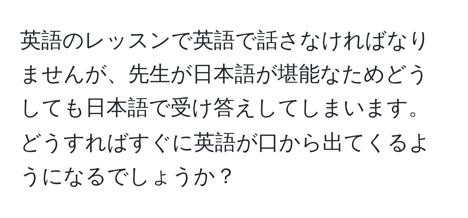 英語のレッスンで英語で話さなければなりませんが、先生が日本語が堪能なためどうしても日本語で受け答えしてしまいます。どうすればすぐに英語が口から出てくるようになるでしょうか？