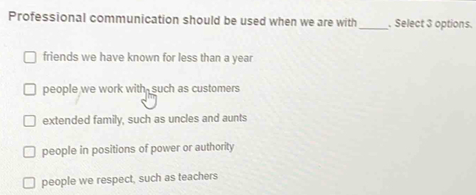 Professional communication should be used when we are with _. Select 3 options.
friends we have known for less than a year
people we work with-such as customers
extended family, such as uncles and aunts
people in positions of power or authority
people we respect, such as teachers