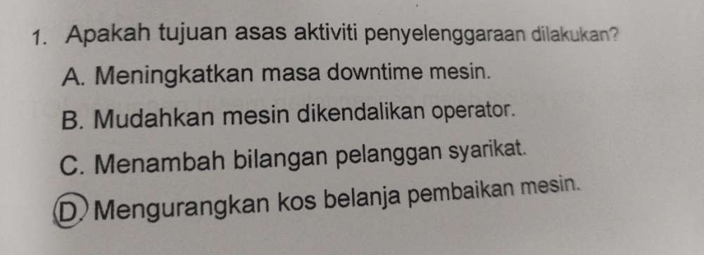 Apakah tujuan asas aktiviti penyelenggaraan dilakukan?
A. Meningkatkan masa downtime mesin.
B. Mudahkan mesin dikendalikan operator.
C. Menambah bilangan pelanggan syarikat.
D Mengurangkan kos belanja pembaikan mesin.