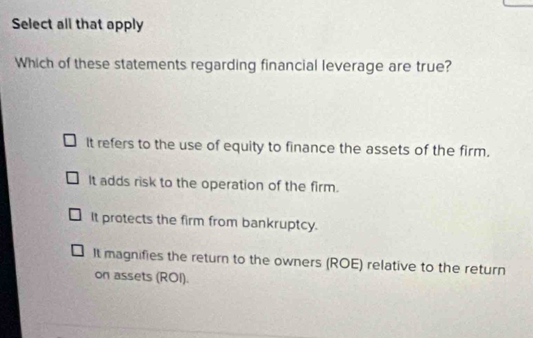 Select all that apply
Which of these statements regarding financial leverage are true?
It refers to the use of equity to finance the assets of the firm.
It adds risk to the operation of the firm.
It protects the firm from bankruptcy.
It magnifies the return to the owners (ROE) relative to the return
on assets (ROI).