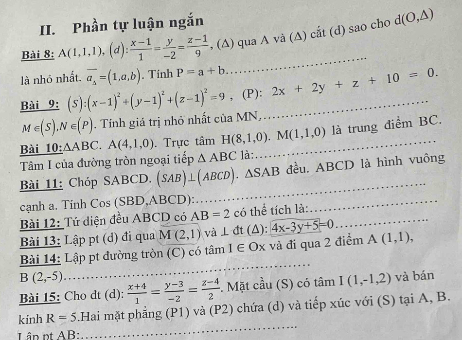 Phần tự luận ngắn
Bài 8: A(1,1,1),(d): (x-1)/1 = y/-2 = (z-1)/9  , (∆) qua A và (∆) cắt (d) sao cho d(O,△ )
là nhỏ nhất. vector a_△ =(1,a,b). Tính P=a+b
Bài 9: (S):(x-1)^2+(y-1)^2+(z-1)^2=9 , (P): _ 2x+2y+z+10=0.
M∈ (S),N∈ (P). Tính giá trị nhỏ nhất của MN,..
Bài 10: △ ABC.A(4,1,0). Trực tâm H(8,1,0).M(1,1,0) _ là trung điểm BC.
Tâm I của đường tròn ngoại tiếp △ ABC là:
Bài 11: Chóp SABCD. (SAB)⊥ (ABCD).△ SAB đều. ABCD là hình vuông
cạnh a. Tính Cos (SBD,ABCD):
_
Bài 12: Tứ diện đều ABCD có AB=2 có thể tích là:_
_
Bài 13: Lập pt (d) đi qua M(2,1) và ⊥ đt (Δ): 4x-3y+5=0. _
Bài 14: Lập pt đường tròn (C) có tâm I ∈ Ox và đi qua 2 điểm A(1,1),
B(2,-5)
Bài 15: Cho đt (d):  (x+4)/1 = (y-3)/-2 = (z-4)/2  :. Mặt cầu (S) có tâm I(1,-1,2) và bán
kính R=5.Hai mặt phẳng (P1) và (P2) chứa (d) và tiếp xúc với (S) tại A, B.
Lân nt AB: