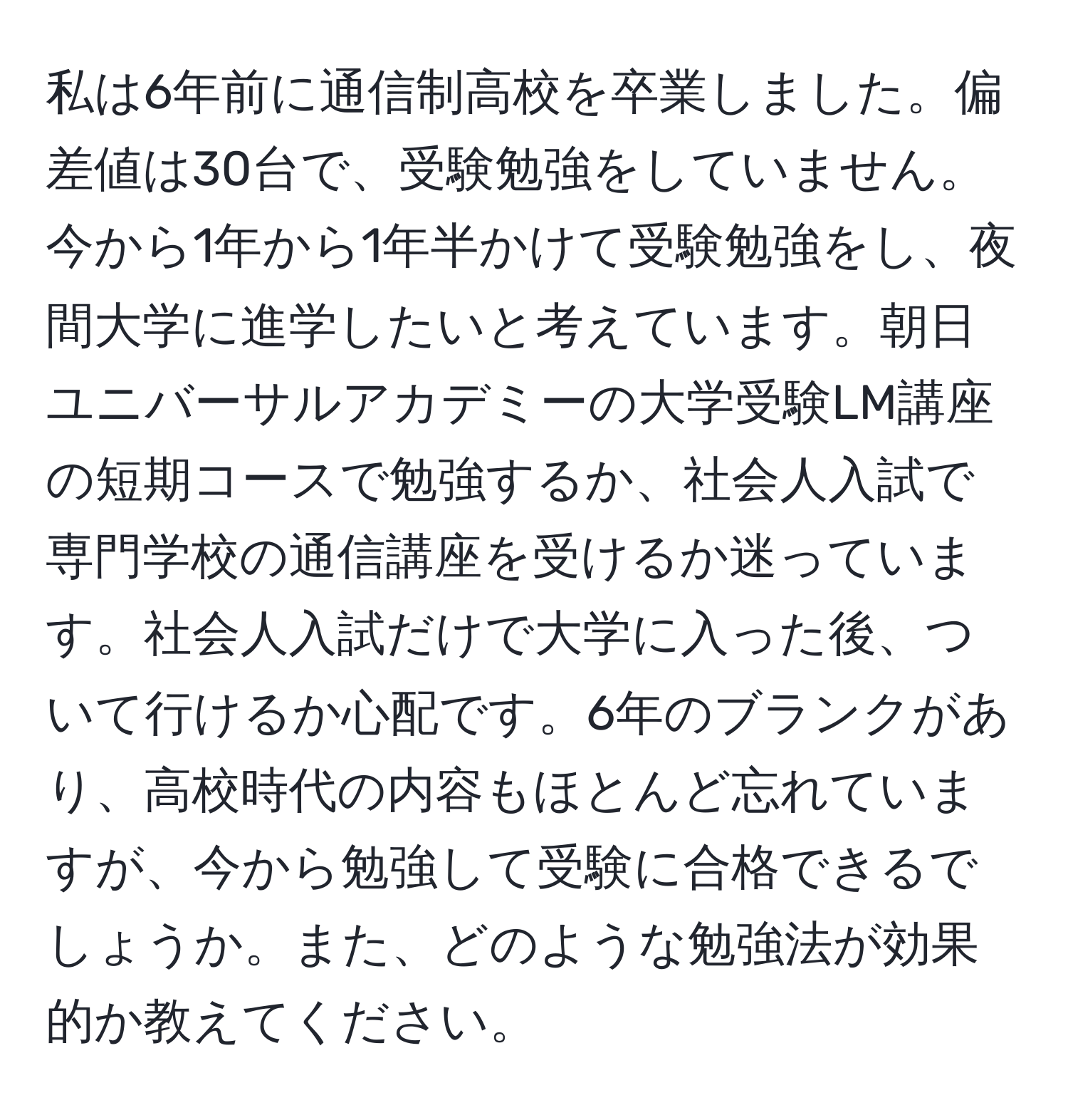 私は6年前に通信制高校を卒業しました。偏差値は30台で、受験勉強をしていません。今から1年から1年半かけて受験勉強をし、夜間大学に進学したいと考えています。朝日ユニバーサルアカデミーの大学受験LM講座の短期コースで勉強するか、社会人入試で専門学校の通信講座を受けるか迷っています。社会人入試だけで大学に入った後、ついて行けるか心配です。6年のブランクがあり、高校時代の内容もほとんど忘れていますが、今から勉強して受験に合格できるでしょうか。また、どのような勉強法が効果的か教えてください。