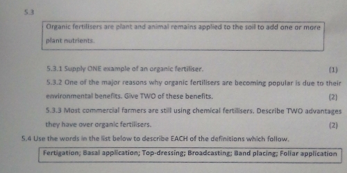 5.3
Organic fertilisers are plant and animal remains applied to the soil to add one or more
plant nutrients.
5.3.1 Supply ONE example of an organic fertiliser. (1)
5.3.2 One of the major reasons why organic fertilisers are becoming popular is due to their
environmental benefits. Give TWO of these benefits. 2
5.3.3 Most commercial farmers are still using chemical fertilisers. Describe TWO advantages
they have over organic fertilisers. (2)
5,4 Use the words in the list below to describe EACH of the definitions which follow.
Fertigation; Basal application; Top-dressing; Broadcasting; Band placing; Foliar application