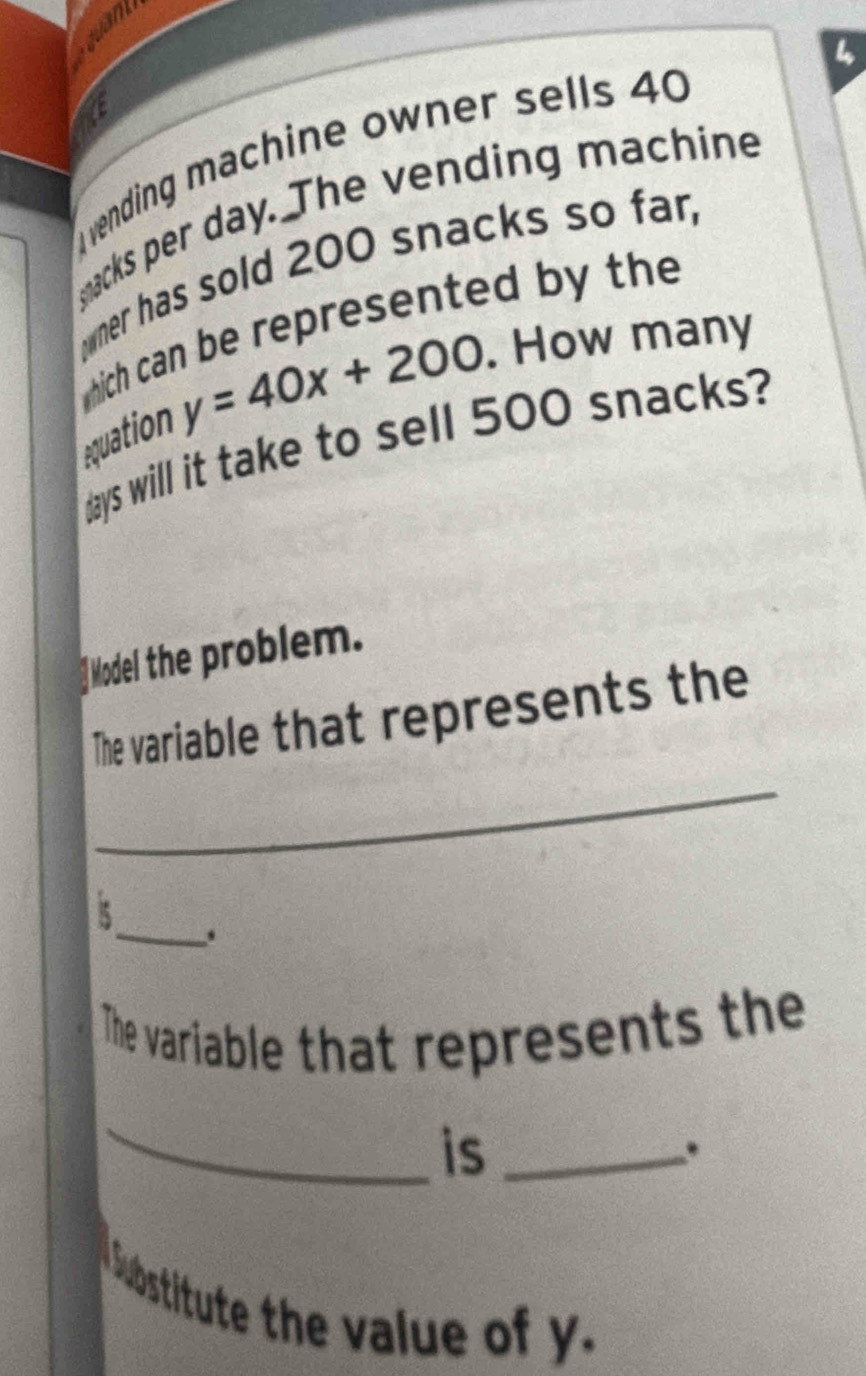 tam 
vending machine owner sells 40
macks per day. The vending machine 
mer has sold 200 snacks so far, 
which can be represented by the 
equation y=40x+200. How many
days will it take to sell 500 snacks? 
f Model the problem. 
_ 
The variable that represents the 
_. 
The variable that represents the 
_ 
is_ 
Sbstitute the value of y.