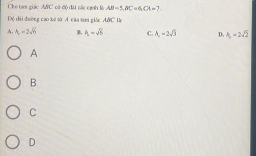 Cho tam giác ABC có độ dài các cạnh là AB=5, BC=6, CA=7. 
Độ dài đường cao kẻ từ A của tam giác ABC là:
A. h_2=2sqrt(6) B. h_a=sqrt(6) C. h_a=2sqrt(3) D. h_o=2sqrt(2)
A
B
C
D