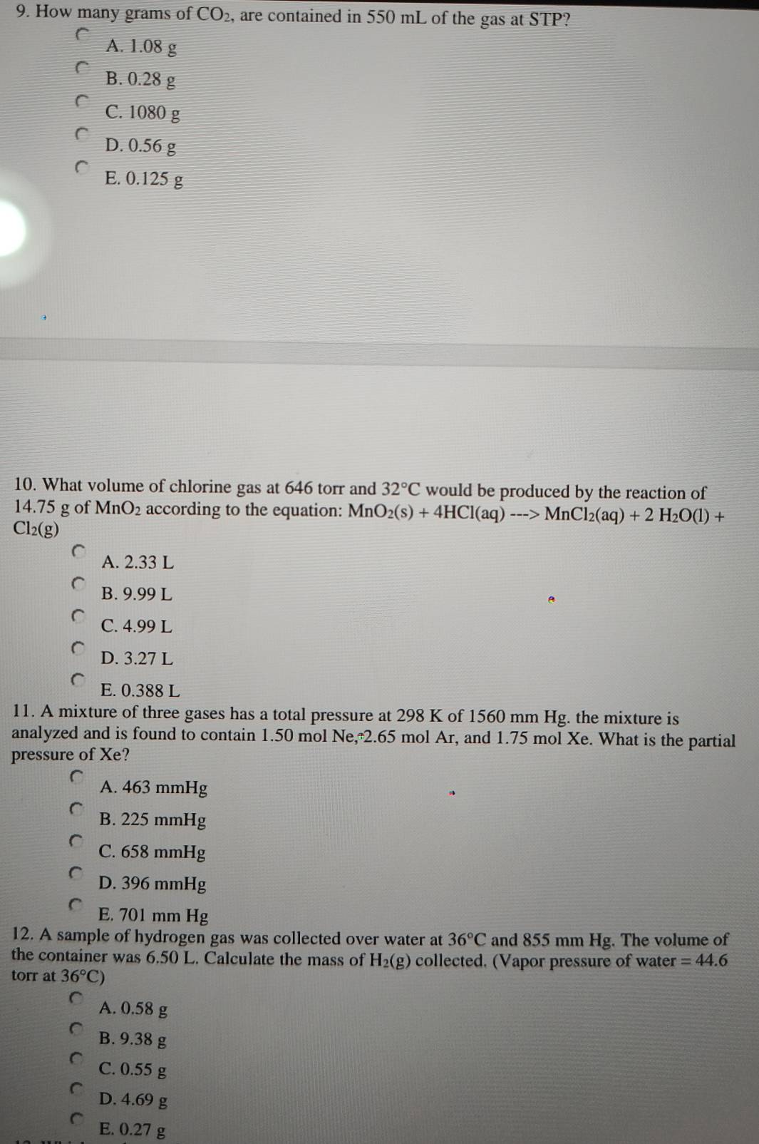 How many grams of CO_2 , are contained in 550 mL of the gas at STP?
A. 1.08 g
B. 0.28 g
C. 1080 g
D. 0.56 g
E. 0.125 g
10. What volume of chlorine gas at 646 torr and 32°C would be produced by the reaction of
14.75 g of MnO_2 according to the equation: M MnO_2(s)+4HCl(aq)to MnCl_2(aq)+2H_2O(l)+
Cl_2(g)
A. 2.33 L
B. 9.99 L
C. 4.99 L
D. 3.27 L
E. 0.388 L
11. A mixture of three gases has a total pressure at 298 K of 1560 mm Hg. the mixture is
analyzed and is found to contain 1.50 mol Ne, 2.65 mol Ar, and 1.75 mol Xe. What is the partial
pressure of Xe?
A. 463 mmHg
B. 225 mmHg
C. 658 mmHg
D. 396 mmHg
E. 701 mm Hg
12. A sample of hydrogen gas was collected over water at 36°C and 855 mm Hg. The volume of
the container was 6.50 L. Calculate the mass of H_2(g) collected. (Vapor pressure of water =44.6
torr at 36°C)
A. 0.58 g
B. 9.38 g
C. 0.55 g
D. 4.69 g
E. 0.27 g