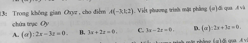 13: Trong không gian Oxyz , cho điểm A(-3;1;2). Viết phương trình mặt phẳng (α)đi qua A và
chứa trục Oy
A. (alpha ):2x-3z=0. B. 3x+2z=0. C. 3x-2z=0. D. (alpha ):2x+3z=0. 
nh ặt phẳng (α) đi qua A vị