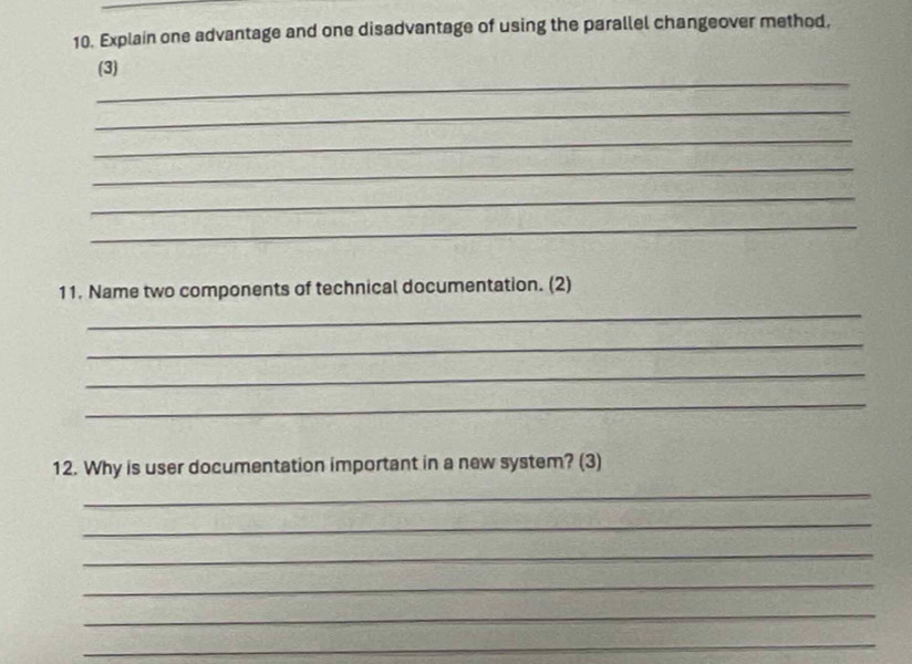 Explain one advantage and one disadvantage of using the parallel changeover method. 
_ 
(3) 
_ 
_ 
_ 
_ 
_ 
11. Name two components of technical documentation. (2) 
_ 
_ 
_ 
_ 
12. Why is user documentation important in a new system? (3) 
_ 
_ 
_ 
_ 
_ 
_