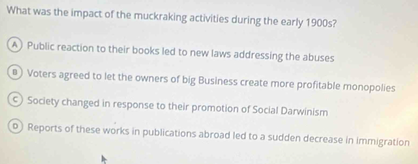 What was the impact of the muckraking activities during the early 1900s?
A) Public reaction to their books led to new laws addressing the abuses
B) Voters agreed to let the owners of big Business create more profitable monopolies
Society changed in response to their promotion of Social Darwinism
p Reports of these works in publications abroad led to a sudden decrease in immigration