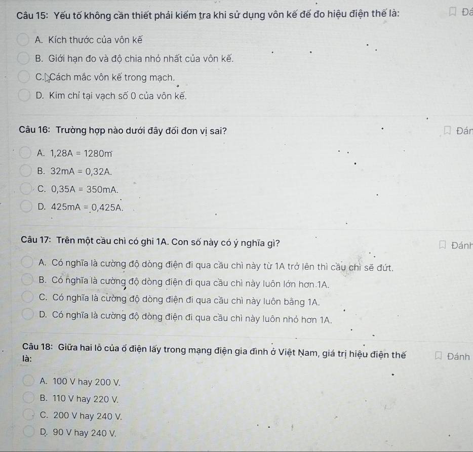 Yếu tố không cần thiết phải kiếm tra khi sử dụng vôn kế đế đo hiệu điện thế là:
Đá
A. Kích thước của vôn kế
B. Giới hạn đo và độ chia nhỏ nhất của vôn kế.
C. Cách mắc vôn kế trong mạch.
D. Kim chỉ tại vạch số 0 của vôn kế.
Câu 16: Trường hợp nào dưới đây đối đơn vị sai? Đán
A. 1,28A=1280m
B. 32mA=0,32A.
C. 0,35A=350mA.
D. 425mA=0,425A. 
Câu 17: Trên một cầu chì có ghi 1A. Con số này có ý nghĩa gì? Đánh
A. Có nghĩa là cường độ dòng điện đi qua cầu chì này từ 1A trở lên thì cầu chì sẽ đứt.
B. Có nghĩa là cường độ dòng điện đi qua cầu chì này luôn lớn hơn 1A.
C. Có nghĩa là cường độ dòng điện đi qua cầu chì này luôn bằng 1A.
D. Có nghĩa là cường độ dòng điện đi qua cầu chì này luôn nhỏ hơn 1A.
Câu 18: Giữa hai lỗ của ổ điện lấy trong mạng điện gia đình ở Việt Nam, giá trị hiệu điện thế
là: Đánh
A. 100 V hay 200 V.
B. 110 V hay 220 V.
C. 200 V hay 240 V.
D. 90 V hay 240 V.