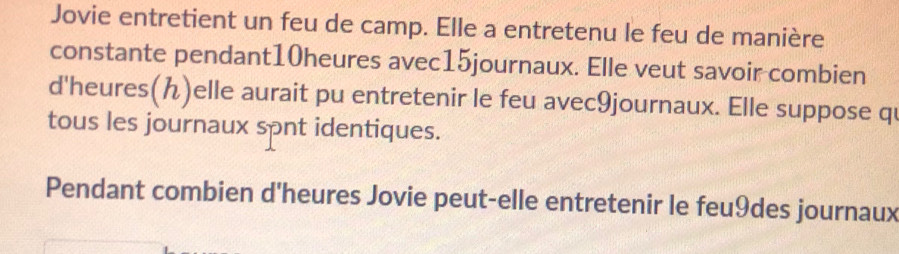 Jovie entretient un feu de camp. Elle a entretenu le feu de manière 
constante pendant10heures avec15journaux. Elle veut savoir combien 
d'heures()elle aurait pu entretenir le feu avec9journaux. Elle suppose qu 
tous les journaux spnt identiques. 
Pendant combien d'heures Jovie peut-elle entretenir le feu9des journaux