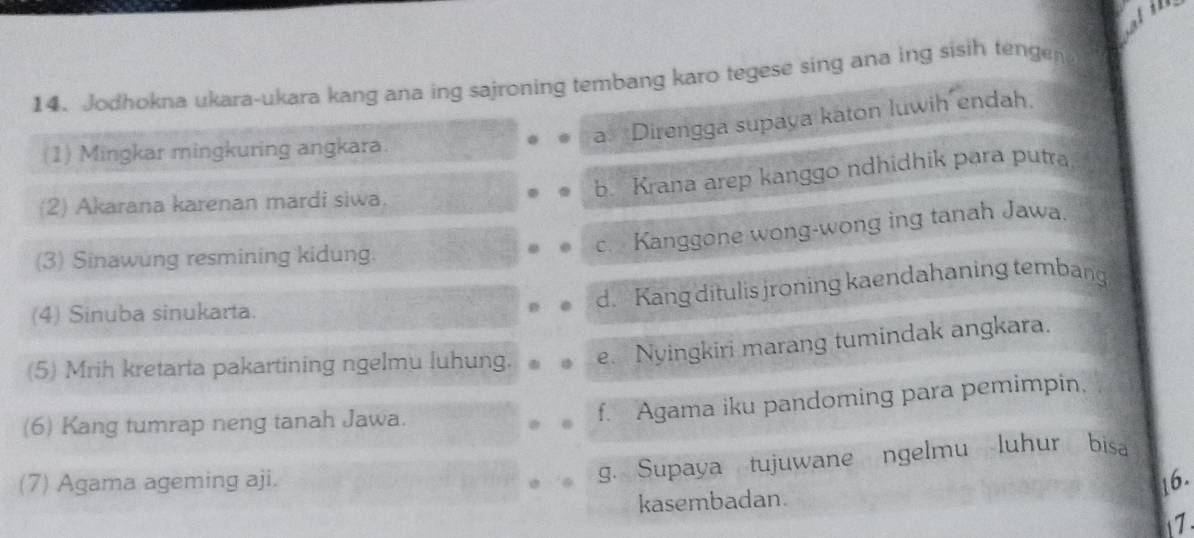 Jodhokna ukara-ukara kang ana ing sajroning tembang karo tegese sing ana ing sisih tengen
a. *Direngga supaya katon luwih endah,
(1) Mingkar mingkuring angkara.
b. Krana arep kanggo ndhidhik para putra
(2) Akarana karenan mardi siwa.
c. Kanggone wong-wong ing tanah Jawa.
(3) Sinawung resmining kidung.
d. Kang ditulis jroning kaendahaning tembang
(4) Sinuba sinukarta.
(5) Mrih kretarta pakartining ngelmu luhung. e. Nyingkiri marang tumindak angkara.
(6) Kang tumrap neng tanah Jawa.
f. Agama iku pandoming para pemimpin,
g. Supaya tujuwane ngelmu luhur bisa
(7) Agama ageming aji. 16.
kasembadan.
1