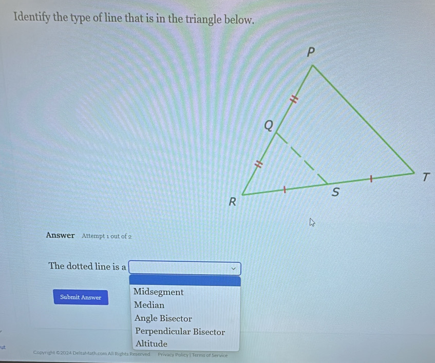 Identify the type of line that is in the triangle below.
Answer Attempt 1 out of 2
The dotted line is a v
Submit Answer Midsegment
Median
Angle Bisector
Perpendicular Bisector
ut
Altitude
Copyright ©2024 DeltaMath.com All Rights Reserved. Privacy Policy | Terms of Service