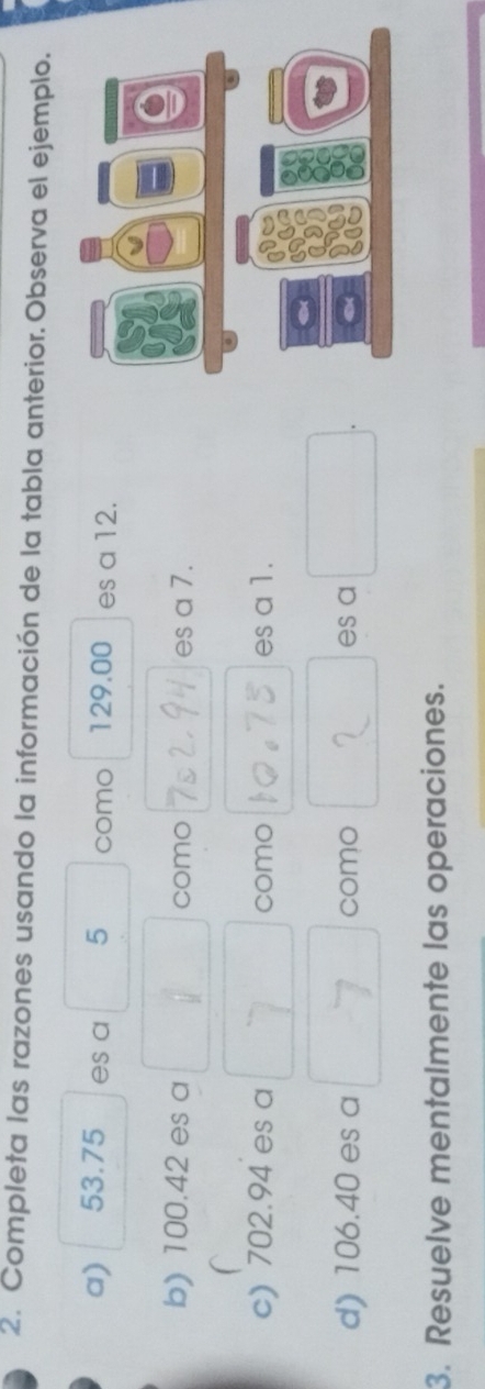 Completa las razones usando la información de la tabla anterior. Observa el ejemplo. 
a) 53.75 es a 5 como 129.00 es a 12. 
b) 100.42 es a como es a 7. 
/ 
c) 702.94 es a como es a 1. 
d) 106.40 es a como es a 
3. Resuelve mentalmente las operaciones.