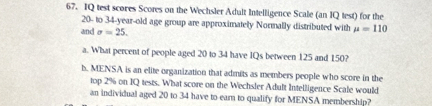 IQ test scores Scores on the Wechsler Adult Intelligence Scale (an IQ test) for the
20 - to 34-year-old age group are approximately Normally distributed with mu =110
and sigma =25. 
a. What percent of people aged 20 to 34 have IQs between 125 and 150? 
b. MENSA is an elite organization that admits as members people who score in the 
top 2% on IQ tests. What score on the Wechsler Adult Intelligence Scale would 
an individual aged 20 to 34 have to earn to qualify for MENSA membership?