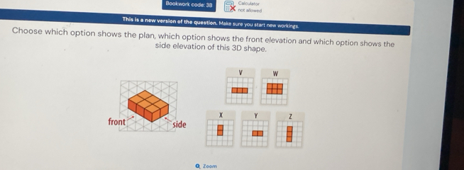 Calculator 
Bookwork code: 38 not allowed 
This is a new version of the question. Make sure you start new workings. 
Choose which option shows the plan, which option shows the front elevation and which option shows the 
side elevation of this 3D shape.
v w
x Y z
front side 
Q Zoom