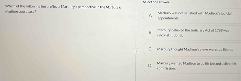 Select one answer
Which of the following best reflects Marbury's perspective in the Marbury v.
Madison court case? Marbury was not satisfed with Madison's judicial
A
appointments.
B Marbury believed the Judiciary Act of 1789 was
unconstitutional.
:: C Marbury thought Madison's views were too liberal.
D Marbury wanted Madison to do his job and deliver his
commission.