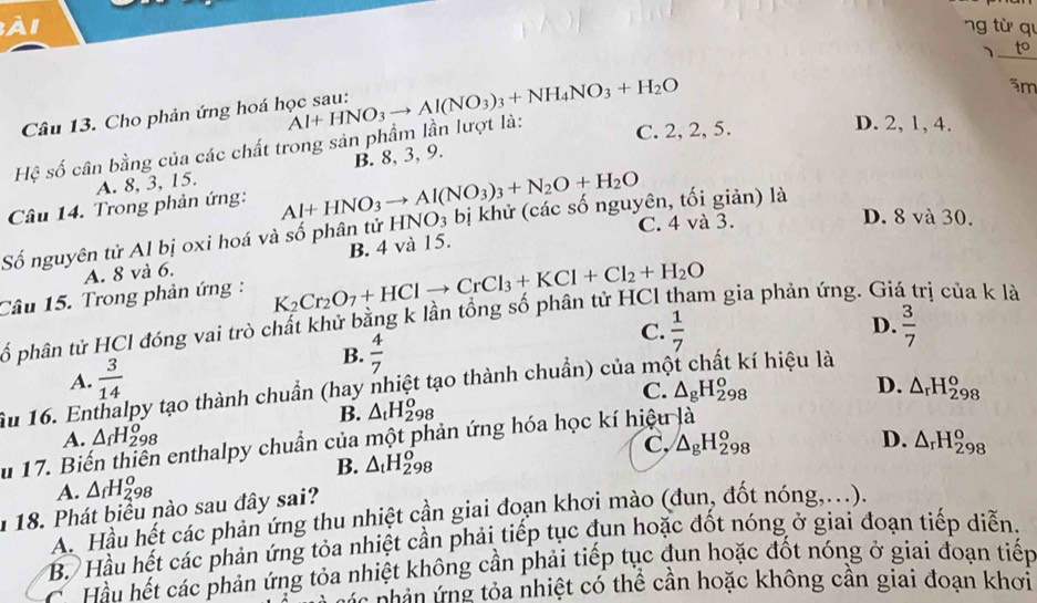 ng từ qi
_、
äm
Câu 13. Cho phản ứng hoá học sau:
C. 2, 2, 5.
Hệ số cân bằng của các chất trong sản phẩm lần lượt là: Al+HNO_3to Al(NO_3)_3+NH_4NO_3+H_2O
D. 2, 1, 4.
A. 8, 3, 15. B. 8, 3, 9.
Câu 14. Trong phản ứng: Al+HNO_3to Al(NO_3)_3+N_2O+H_2O O_3 bị khử (các số nguyên, tối giản) là D. 8 và 30.
Số nguyên tử Al bị oxi hoá và số phân tử HN B. 4 và 15. C. 4 và 3.
A. 8 và 6.
Câu 15. Trong phản ứng : K_2Cr_2O_7+HClto CrCl_3+KCl+Cl_2+H_2O am gia phản ứng. Gia rị của k là
ố phân tử HCl đóng vai trò chất khử bằng k lần tổng số phân tử HCl
D.
B.  4/7 
C.  1/7   3/7 
A.  3/14 
Ấu 16. Enthalpy tạo thành chuẩn (hay nhiệt tạo thành chuẩn) của một chất kí hiệu là
C.
B. △ _tH_(298)^o
A. △ _fH_(298)^o △ _gH_(298)^o
D. △ _rH_(298)^o
C, △ _gH_(298)^o D.
u 17. Biến thiên enthalpy chuẩn của một phản ứng hóa học kí hiệu là
B. △ _tH_(298)^o
A. △ _fH_(298)^o
118. Phát biểu nào sau đây sai? △ _rH_(298)^o
A. Hầu hết các phản ứng thu nhiệt cần giai đoạn khơi mào (đun, đốt nóng,...).
B. Hầu hết các phản ứng tỏa nhiệt cần phải tiếp tục đun hoặc đốt nóng ở giai đoạn tiếp diễn.
ể Hầu hết các phản ứng tỏa nhiệt không cần phải tiếp tục đun hoặc đốt nóng ở giai đoạn tiếp
C  nhân ứ ng tỏa nhiệt có thể cần hoặc không cân giai đoạn khơi