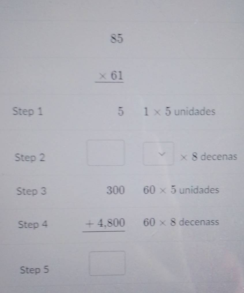 beginarrayr 85 * 61 hline endarray
Step 1 5 1* 5 unidades 
(□)° 
Step 2 8 decenas 
. 
X 
Step 3 60* 5 unidades
beginarrayr 300 +4,800 hline endarray 60* 8
Step 4 decenass 
□  
Step 5 ∴ △ ADCsim △ ABC