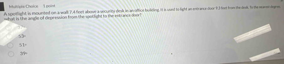 A spotlight is mounted on a wall 7.4 feet above a security desk in an office building. It is used to light an entrance door 9.3 feet from the desk. To the nearest degree.
what is the angle of depression from the spotlight to the entrance door?
3 70
53°
51°
39°