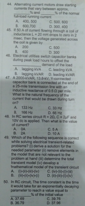 Alternating current motors draw starting
currents that vary between approx,
_% and_ % of the normal
full-load running current
A. 400, 500 C. 500, 600
B. 600,700 D. 300, 400
45. If 50 A of current flowing through a coil of
inductance L=20mH drops to zero in 2
msec, then the voltage generated across
the coil is given by
A. 200 C. 500
B. 400 D. 300
46. Electrical utilities switch capacitor banks
during peak load hours to offset the
_demand of the load
A. lagging kVA C. leading kVA
B. lagging kVAR D. leading kVAR
47. A 2000-kVAR, 13.8-kV, Y-connected
capacitor bank is connected at the end of
a 25-mile transmission line with an
inductive reactance of 0.5 Ω per mile.
What is the natural frequency of the
current that would be drawn during turn
on?
A. 133 Hz C. 33 Hz
B. 166 Hz D. 66 Hz
48. In RC series circuit R=2Omega , C=2mu F and
10V dc is applied. Then what is the value
of current?
A. 0A C. 5 A
B. 2A D. 10 A
49. Which of the following sequence is correct
while solving electrical transient-related
problems? (i) derive a solution for the
needed parameter (ii) remove elements in
the model that are not relevant to the
problem at hand (iii) determine the total
transient model (iv) develop a
mathematical model of the transient circuit
A. (i)-(ii)-(iii)-(iv) C. (iv)-(ii)-(i)-(iii)
B. (iii)-(ii)-(iv)-(i) D. (ii)-(iii)-(i)-(iv)
50. In RC circuit, The time constant is the time
it would take for an exponentially decaying
parameter to reach a value equal to
_
% of the initial value
A. 37.69 C. 39.76
B. 36.79 D. 37.96