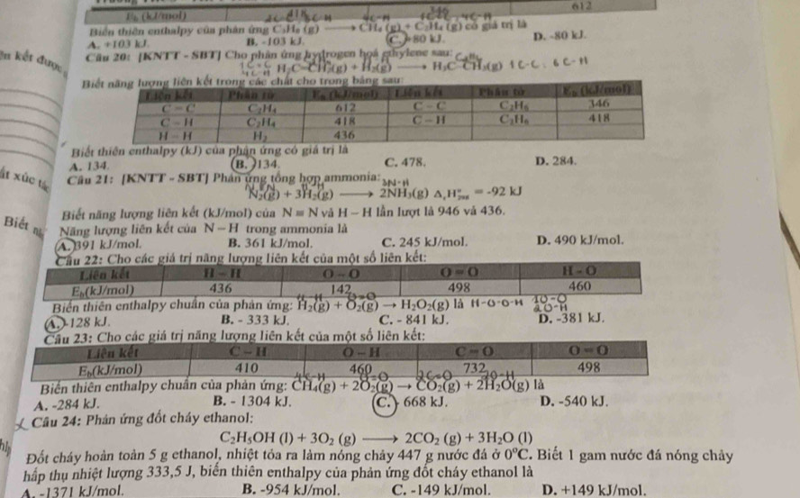 1 (kJ/mol) 612
Biến thiên enthalpy của phản ứng C,H_a(g(g) CH_4(g)+C_2H_4(g)
A. +103 kJ B. -103 kJ. 480 kJ. c g    là
Cầu 20: [KNTT - SBT] Cho phân ứng hydrogen họá ghylene sau: D. ~ 80kJ.
In kết được
C(g)+H_2(g)- H_2Coverline -CH_3(g)1C-C:6C-H
_
B
_
_
_
_ Biết thiên enthalpy (kJ) của phận ứng có giả trị là
A. 134 B. 9134. C. 478. D. 284.
ất xûc tá  Câu 21: [KNTT - SBT] Phân ứng tổng hợp ammonia: 3N-H
N_2(g)+3H_2(g)to 2NH_3(g) △ _1H_(200)°=-92kJ
Biết năng lượng liên kết (kJ/mol) của Nequiv N và H-H lần lượt là 946 và 436.
Biếtn Năng lượng liên kết của N-H trong ammonia là
A. 391 kJ/mol. B. 361 kJ/mol. C. 245 kJ/mol. D. 490 kJ/mol.
Cầu 22: Cho các giá trị năng lượng liên kết của một số liên kết:
Liên kết II-II 0-0 O=0 H-O 460
E_b( (kJ/mol) 436 142 498
Biến thiên enthalpy chuẩn của phản ứng: H_2(g)+O_2(g)to H_2O_2(g) là H-O· O^-H 10-0
-H
(A.)-128 kJ. B. - 333 kJ. C. - 841 kJ. D. -381 kJ.
Cầu 23: Cho các giả trị năng lượng liên kết của một số liên kết:
Biển thiên enthalpy chuẩn của phản ứng: CH_4(g)+2O_2(g)to CO_2(g)+2H_2O(g) là
A. -284 kJ. B. - 1304 kJ. C.  668 kJ. D. -540 kJ.
Cầu 24: Phản ứng đốt cháy ethanol:
C_2H_5OH(l)+3O_2(g)to 2CO_2(g)+3H_2O(l)
Đốt cháy hoàn toàn 5 g ethanol, nhiệt tỏa ra làm nóng chảy 447 g nước đá ở 0°C.  Biết 1 gam nước đá nóng chây
hấp thụ nhiệt lượng 333,5 J, biến thiên enthalpy của phản ứng đốt cháy ethanol là
A. -1371 kJ/mol. B. -954 kJ/mol. C. -149 kJ/mol. D. +149 kJ/mol.