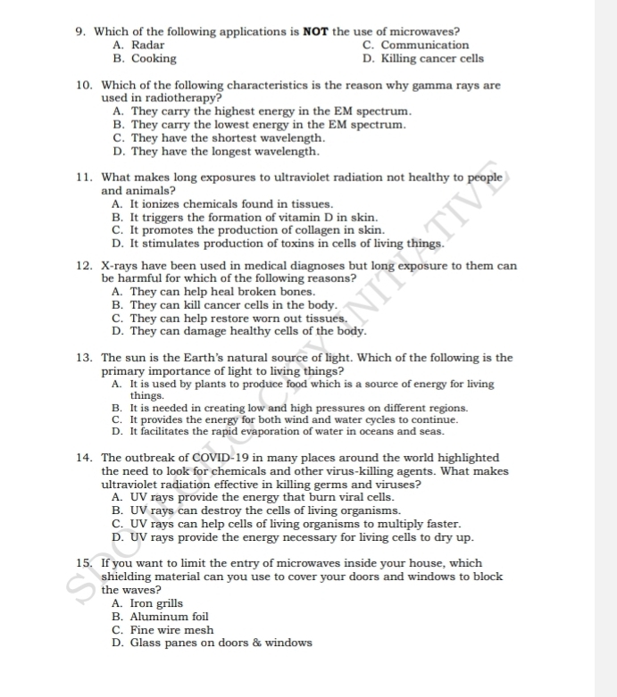 Which of the following applications is NOT the use of microwaves?
A. Radar C. Communication
B. Cooking D. Killing cancer cells
10. Which of the following characteristics is the reason why gamma rays are
used in radiotherapy?
A. They carry the highest energy in the EM spectrum.
B. They carry the lowest energy in the EM spectrum.
C. They have the shortest wavelength.
D. They have the longest wavelength.
11. What makes long exposures to ultraviolet radiation not healthy to people
and animals?
A. It ionizes chemicals found in tissues.
B. It triggers the formation of vitamin D in skin.
C. It promotes the production of collagen in skin.
D. It stimulates production of toxins in cells of living things.
12. X-rays have been used in medical diagnoses but long exposure to them can
be harmful for which of the following reasons?
A. They can help heal broken bones.
B. They can kill cancer cells in the body.
C. They can help restore worn out tissues.
D. They can damage healthy cells of the body.
13. The sun is the Earth’s natural source of light. Which of the following is the
primary importance of light to living things?
A. It is used by plants to produce food which is a source of energy for living
things.
B. It is needed in creating low and high pressures on different regions.
C. It provides the energy for both wind and water cycles to continue.
D. It facilitates the rapid evaporation of water in oceans and seas.
14. The outbreak of COVID-19 in many places around the world highlighted
the need to look for chemicals and other virus-killing agents. What makes
ultraviolet radiation effective in killing germs and viruses?
A. UV rays provide the energy that burn viral cells.
B. UV rays can destroy the cells of living organisms.
C. UV rays can help cells of living organisms to multiply faster.
D. UV rays provide the energy necessary for living cells to dry up.
15. If you want to limit the entry of microwaves inside your house, which
shielding material can you use to cover your doors and windows to block
the waves?
A. Iron grills
B. Aluminum foil
C. Fine wire mesh
D. Glass panes on doors & windows