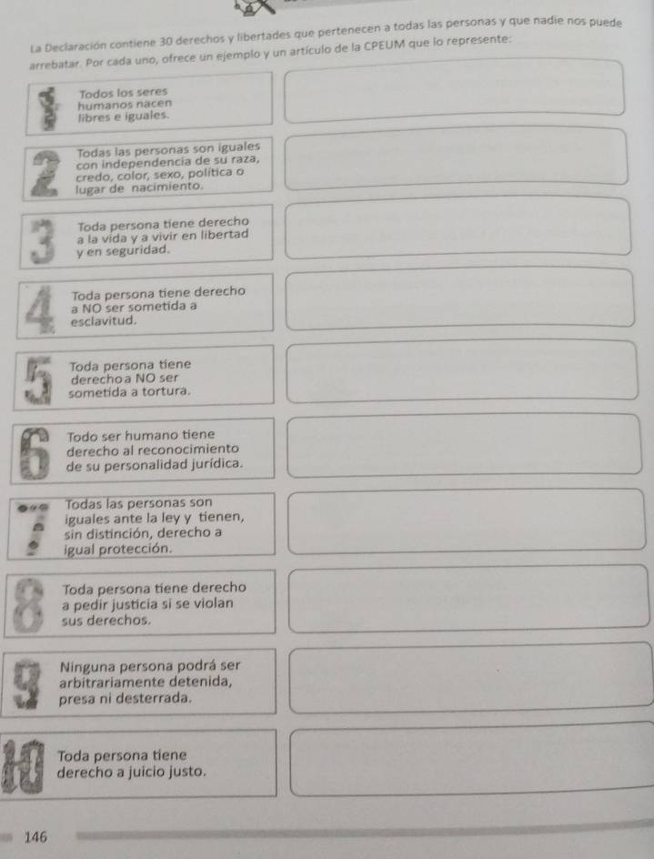 La Declaración contiene 30 derechos y libertades que pertenecen a todas las personas y que nadie nos puede 
arrebatar. Por cada uno, ofrece un ejemplo y un artículo de la CPEUM que lo represente: 
Todos los seres 
humanos nacen 
libres e iguales. 
Todas las personas son iguales 
con independencia de su raza, 
credo, color, sexo, política o 
a lugar de nacimiento. 
Toda persona tiene derecho 
a la vida y a vivir en libertad 
y en seguridad. 
Toda persona tiene derecho 
a NO ser sometida a 
A esclavitud. 
Toda persona tiene 
derechoa NO ser 
sometida a tortura. 
Todo ser humano tiene 
derecho al reconocimiento 
5 de su personalidad jurídica. 
Todas las personas son 
iguales ante la ley y tienen, 
sin distinción, derecho a 
igual protección. 
Toda persona tiene derecho 
a pedir justicia si se violan 
. sus derechos. 
Ninguna persona podrá ser 
arbitrariamente detenida, 
3 presa ni desterrada. 
Toda persona tiene 
derecho a juicio justo.
146