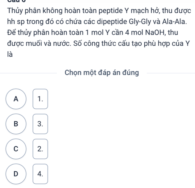 Thủy phân không hoàn toàn peptide Y mạch hở, thu được
h sp trong đó có chứa các dipeptide Gly-Gly và Ala-Ala.
Để thủy phân hoàn toàn 1 mol Y cần 4 mol NaOH, thu
được muối và nước. Số công thức cấu tạo phù hợp của Y
là
Chọn một đáp án đúng
A 1.
B 3.
C 2.
D 4.