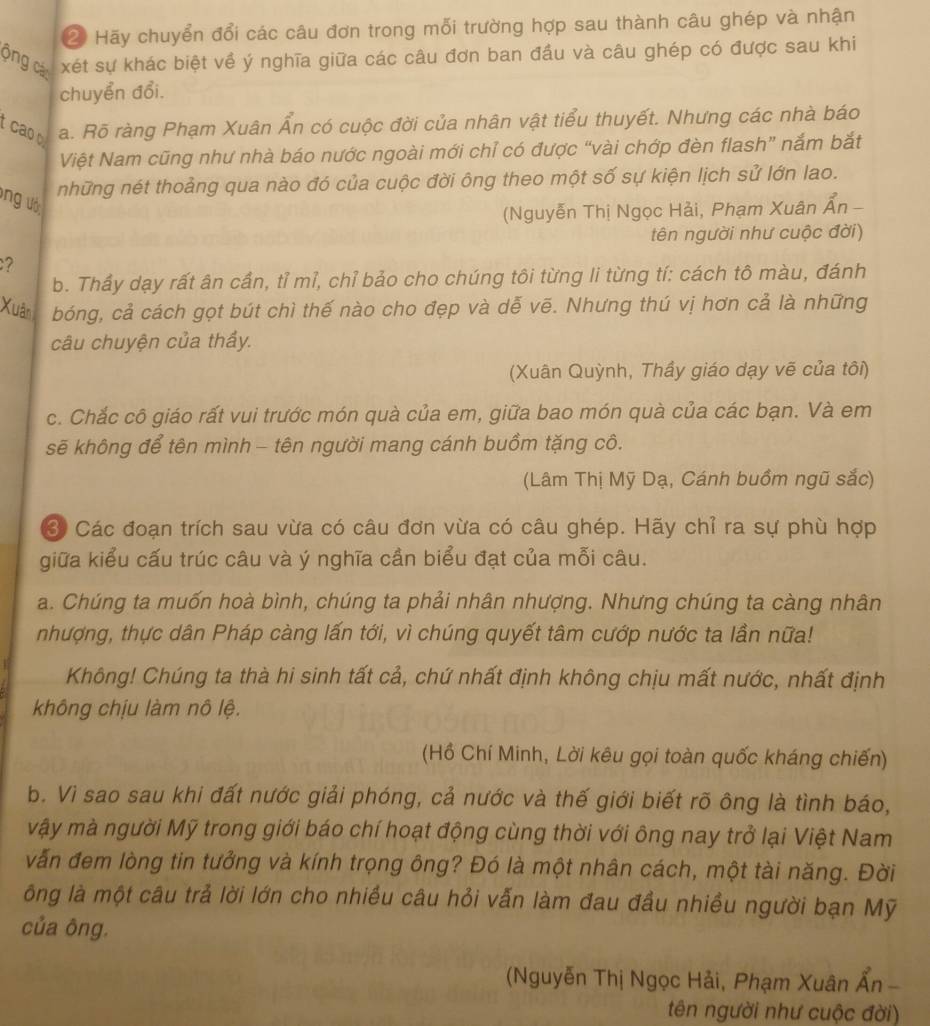 ② Hãy chuyển đổi các câu đơn trong mỗi trường hợp sau thành câu ghép và nhận
ông cá xét sự khác biệt về ý nghĩa giữa các câu đơn ban đầu và câu ghép có được sau khi
chuyển đổi.
cao a. Rõ ràng Phạm Xuân Ấn có cuộc đời của nhân vật tiểu thuyết. Nhưng các nhà báo
Việt Nam cũng như nhà báo nước ngoài mới chỉ có được “vài chớp đèn flash” nắm bắt
những nét thoảng qua nào đó của cuộc đời ông theo một số sự kiện lịch sử lớn lao.
ung ướ:
(Nguyễn Thị Ngọc Hải, Phạm Xuân Ấn -
tên người như cuộc đời)
?
b. Thầy dạy rất ân cần, tỉ mỉ, chỉ bảo cho chúng tôi từng li từng tí: cách tô màu, đánh
Xuân bóng, cả cách gọt bút chì thế nào cho đẹp và dễ vẽ. Nhưng thú vị hơn cả là những
câu chuyện của thầy.
(Xuân Quỳnh, Thầy giáo dạy vẽ của tôi)
c. Chắc cô giáo rất vui trước món quà của em, giữa bao món quà của các bạn. Và em
sẽ không để tên mình - tên người mang cánh buồm tặng cô.
(Lâm Thị Mỹ Dạ, Cánh buồm ngũ sắc)
3 Các đoạn trích sau vừa có câu đơn vừa có câu ghép. Hãy chỉ ra sự phù hợp
giữa kiểu cấu trúc câu và ý nghĩa cần biểu đạt của mỗi câu.
a. Chúng ta muốn hoà bình, chúng ta phải nhân nhượng. Nhưng chúng ta càng nhân
nhượng, thực dân Pháp càng lấn tới, vì chúng quyết tâm cướp nước ta lần nữa!
Không! Chúng ta thà hi sinh tất cả, chứ nhất định không chịu mất nước, nhất định
không chịu làm nô lệ.
(Hồ Chí Minh, Lời kêu gọi toàn quốc kháng chiến)
b. Vì sao sau khi đất nước giải phóng, cả nước và thế giới biết rõ ông là tình báo,
vậy mà người Mỹ trong giới báo chí hoạt động cùng thời với ông nay trở lại Việt Nam
vẫn đem lòng tin tưởng và kính trọng ông? Đó là một nhân cách, một tài năng. Đời
ông là một câu trả lời lớn cho nhiều câu hỏi vẫn làm đau đầu nhiều người bạn Mỹ
của ông.
(Nguyễn Thị Ngọc Hải, Phạm Xuân Ẩn -
tên người như cuộc đời)