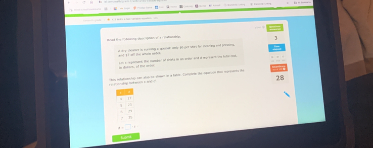 is bool bovknaro Prodige Game 
Vidan 8 
Read the following description of a relationship: 
3 
A dry cleamer is running a special: only $6 per shirt for cleaning and pressing, 
and $7 off the whole order. 
Let s represent the number of shirts in an orfer and d represent the total cost. 
in dollars, of the order
28
relationship between s and d. This relationship can also be shown in a table. Complete the equation that represents the
d=□ · s-
Submit