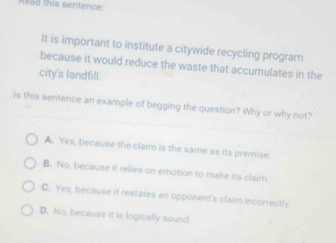 Read this sentence:
It is important to institute a citywide recycling program
because it would reduce the waste that accumulates in the
city's landfill.
Is this sentence an example of begging the question? Why or why not?
A. Yes, because the claim is the same as its premise.
B. No, because it relies on emotion to make its claim.
C. Yes, because it restates an opponent's claim incorrectly.
D. No, because it is logically sound.