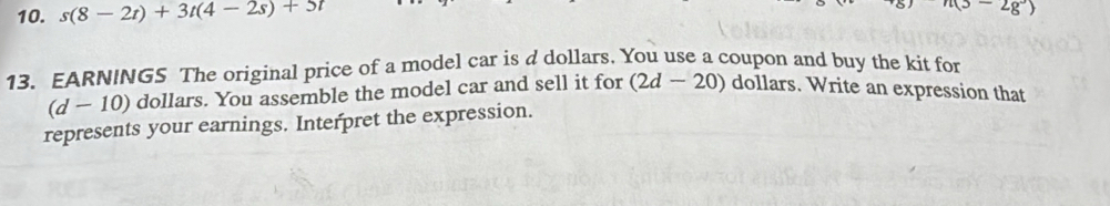 s(8-2t)+3t(4-2s)+5t
n(3-2g°)
13. EARNINGS The original price of a model car is d dollars. You use a coupon and buy the kit for
(d - 10) dollars. You assemble the model car and sell it for (2d-20) dollars. Write an expression that 
represents your earnings. Interpret the expression.