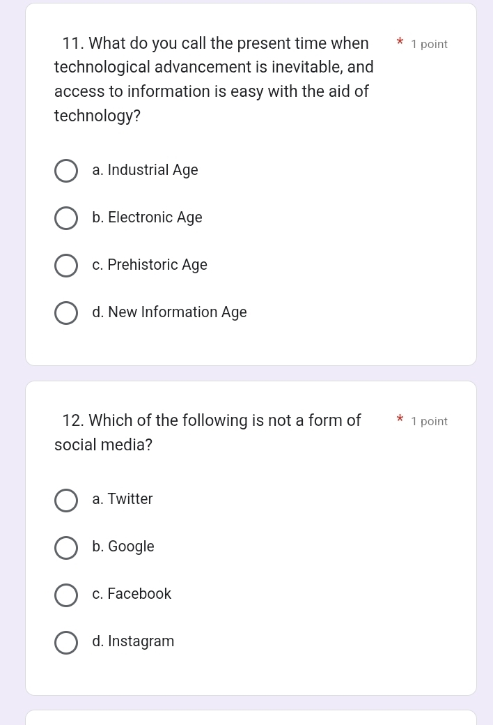 What do you call the present time when 1 point
technological advancement is inevitable, and
access to information is easy with the aid of
technology?
a. Industrial Age
b. Electronic Age
c. Prehistoric Age
d. New Information Age
12. Which of the following is not a form of 1 point
social media?
a. Twitter
b. Google
c. Facebook
d. Instagram