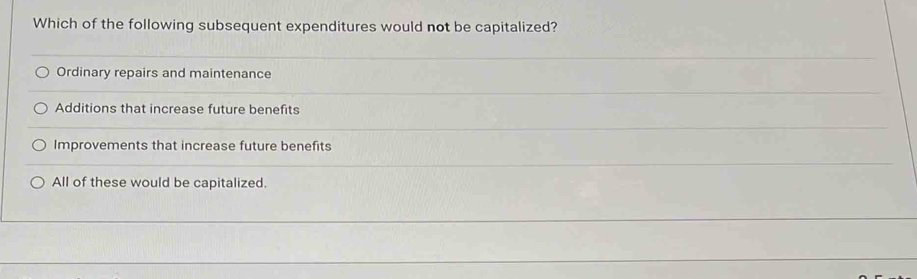 Which of the following subsequent expenditures would not be capitalized?
Ordinary repairs and maintenance
Additions that increase future benefits
Improvements that increase future benefits
All of these would be capitalized.