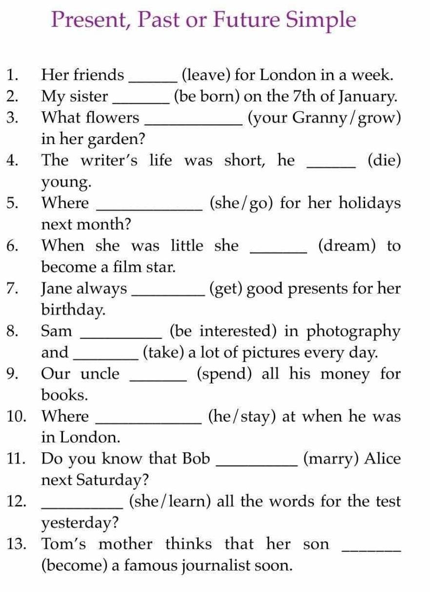 Present, Past or Future Simple 
1. Her friends _(leave) for London in a week. 
2. My sister _(be born) on the 7th of January. 
3. What flowers _(your Granny/grow) 
in her garden? 
4. The writer's life was short, he _(die) 
young. 
5. Where _(she/go) for her holidays 
next month? 
6. When she was little she _(dream) to 
become a film star. 
7. Jane always _(get) good presents for her 
birthday. 
8. Sam _(be interested) in photography 
and _(take) a lot of pictures every day. 
9. Our uncle _(spend) all his money for 
books. 
10. Where _(he/stay) at when he was 
in London. 
11. Do you know that Bob _(marry) Alice 
next Saturday? 
12. _(she/learn) all the words for the test 
yesterday? 
13. Tom's mother thinks that her son_ 
(become) a famous journalist soon.