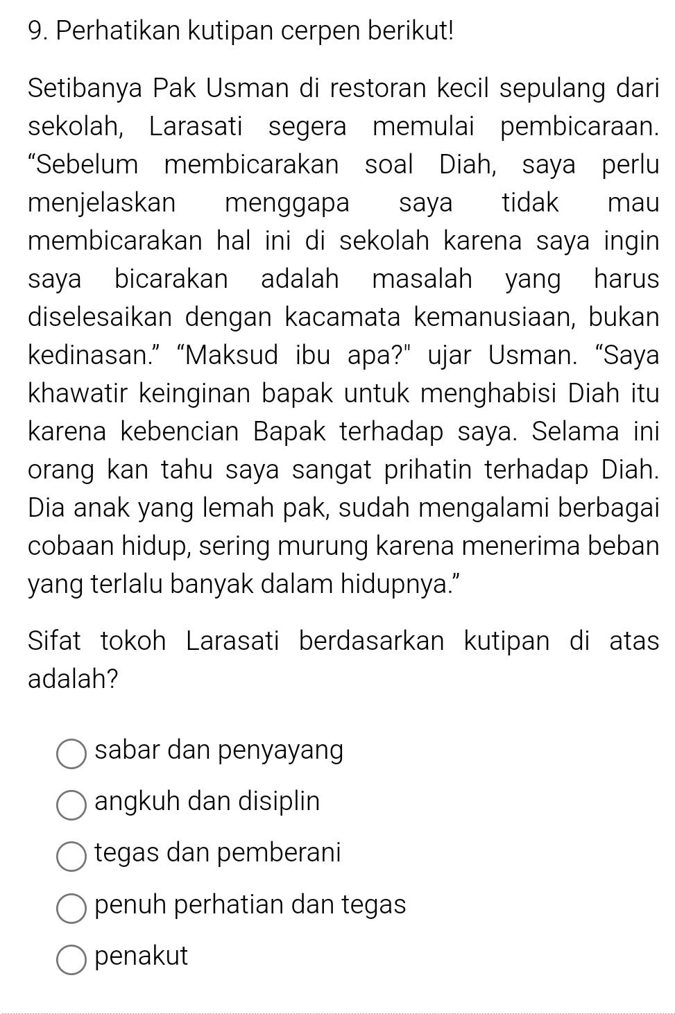 Perhatikan kutipan cerpen berikut!
Setibanya Pak Usman di restoran kecil sepulang dari
sekolah, Larasati segera memulai pembicaraan.
“Sebelum membicarakan soal Diah, saya perlu
menjelaskan menggapa saya tidak mau
membicarakan hal ini di sekolah karena saya ingin 
saya bicarakan adalah masalah yang harus
diselesaikan dengan kacamata kemanusiaan, bukan
kedinasan.” “Maksud ibu apa?” ujar Usman. “Saya
khawatir keinginan bapak untuk menghabisi Diah itu
karena kebencian Bapak terhadap saya. Selama ini
orang kan tahu saya sangat prihatin terhadap Diah.
Dia anak yang lemah pak, sudah mengalami berbagai
cobaan hidup, sering murung karena menerima beban
yang terlalu banyak dalam hidupnya.”
Sifat tokoh Larasati berdasarkan kutipan di atas
adalah?
sabar dan penyayang
angkuh dan disiplin
tegas dan pemberani
penuh perhatian dan tegas
penakut