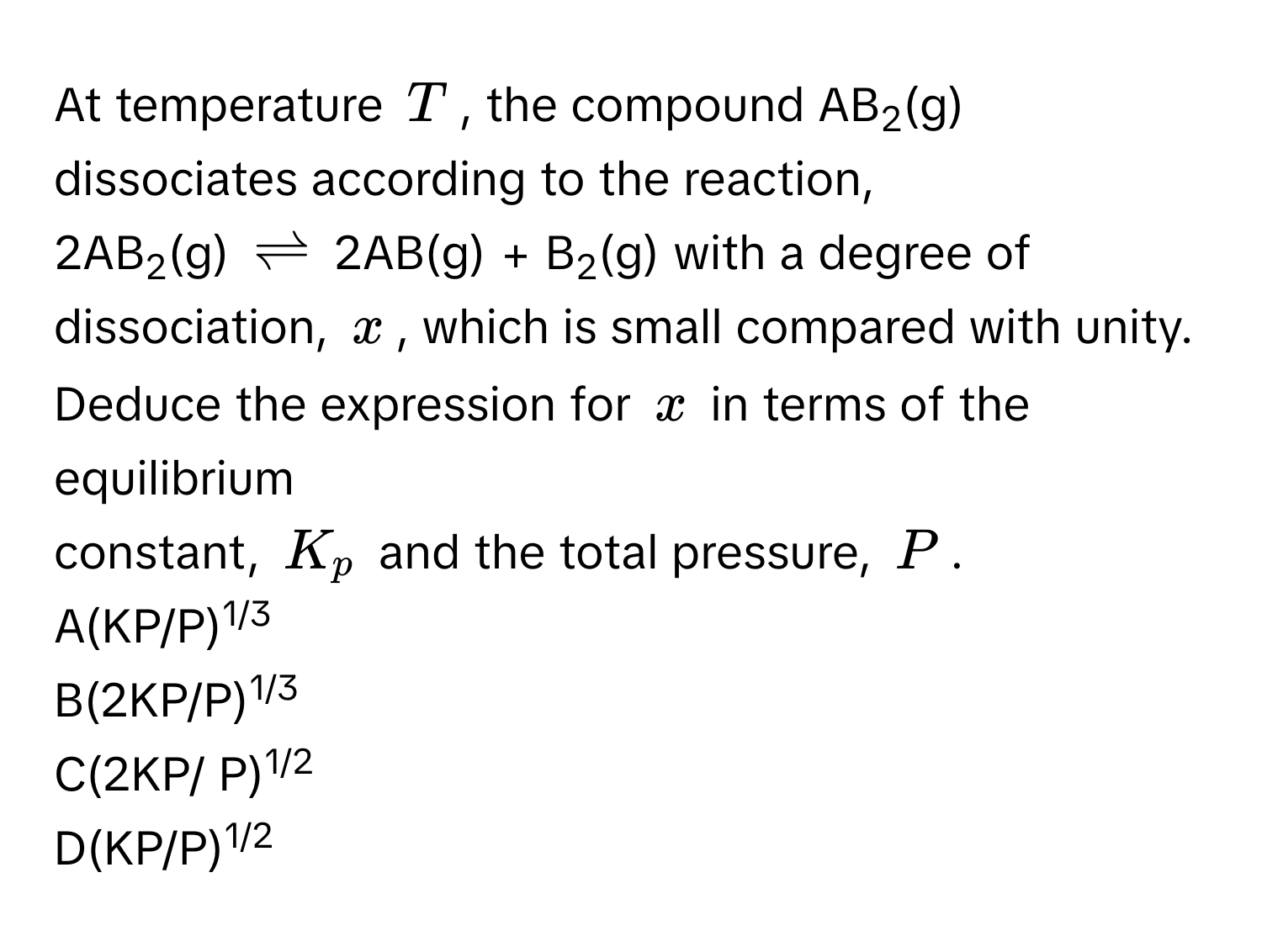 At temperature $T$, the compound AB2(g) dissociates according to the reaction, 
2AB2(g) $leftharpoons$ 2AB(g) + B2(g) with a degree of dissociation, $x$, which is small compared with unity. Deduce the expression for $x$ in terms of the equilibrium 
constant, $K_p$ and the total pressure, $P$. 
A(KP/P)1/3
B(2KP/P)1/3
C(2KP/ P)1/2
D(KP/P)1/2