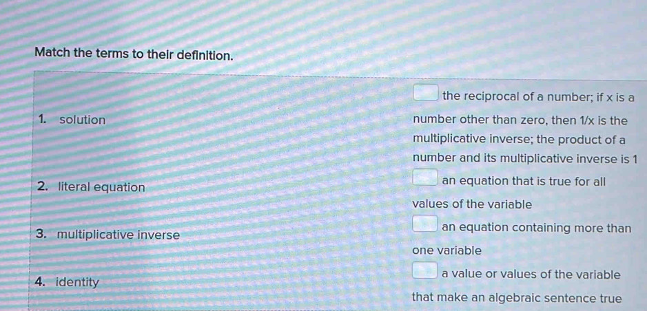 Match the terms to their definition.
the reciprocal of a number; if x is a
1. solution number other than zero, then 1/x is the
multiplicative inverse; the product of a
number and its multiplicative inverse is 1
2. literal equation
an equation that is true for all
values of the variable
3. multiplicative inverse
an equation containing more than
one variable
a value or values of the variable
4. identity
that make an algebraic sentence true