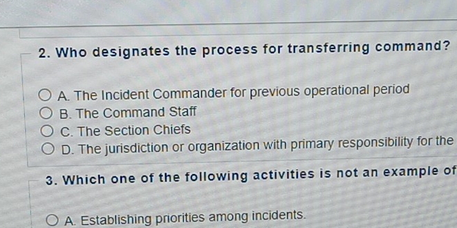 Who designates the process for transferring command?
A. The Incident Commander for previous operational period
B. The Command Staff
C. The Section Chiefs
D. The jurisdiction or organization with primary responsibility for the
3. Which one of the following activities is not an example of
A. Establishing priorities among incidents.