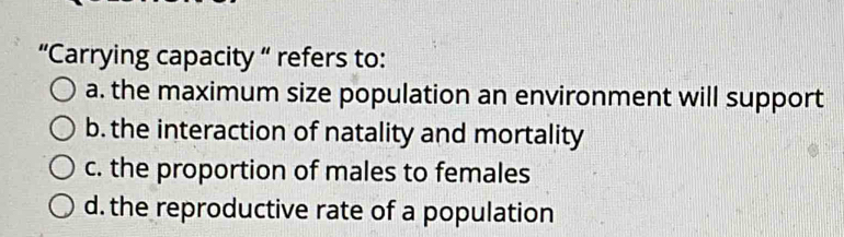 “Carrying capacity “ refers to:
a. the maximum size population an environment will support
b. the interaction of natality and mortality
c. the proportion of males to females
d. the reproductive rate of a population