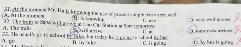 At the moment Mr. Ha is knowing the use of present simple tense very well.
A. At the moment B is knowing C. use
D. very well knows
32. The train to Sapa will arrive at Lao Cai Station at 9pm tomorrow.
A. The train B. will arrive C. at D. tomorrow arrives
33. He usually go to school by bike, but today he is going to school by bus.
A. go B. by bike C. is going D. by bus is going