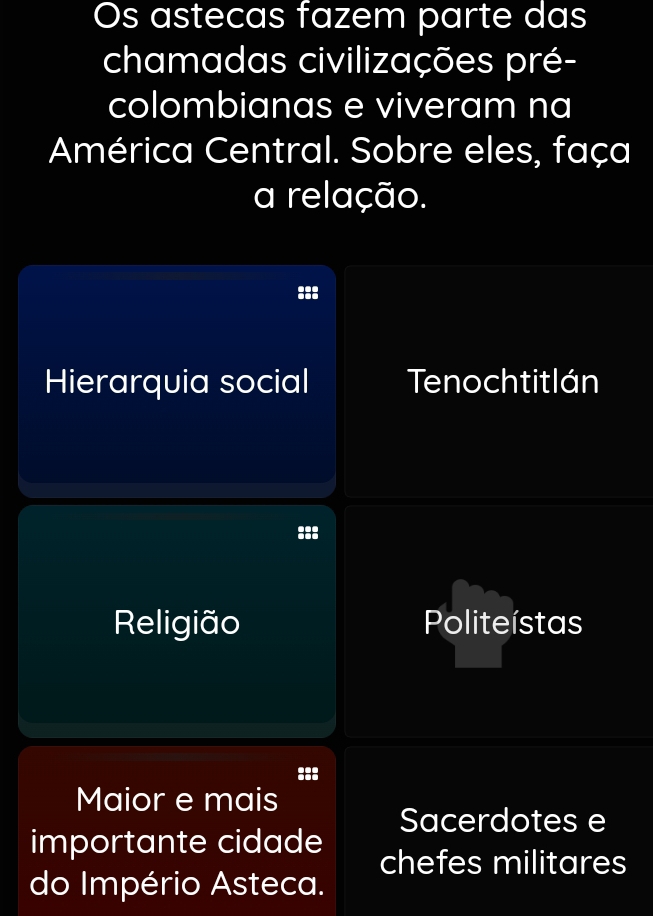 Os astecas fazem parte das
chamadas civilizações pré-
colombianas e viveram na
América Central. Sobre eles, faça
a relação.
Hierarquia social Tenochtitlán
Religião Politeístas
Maior e mais
Sacerdotes e
importante cidade chefes militares
do Império Asteca.